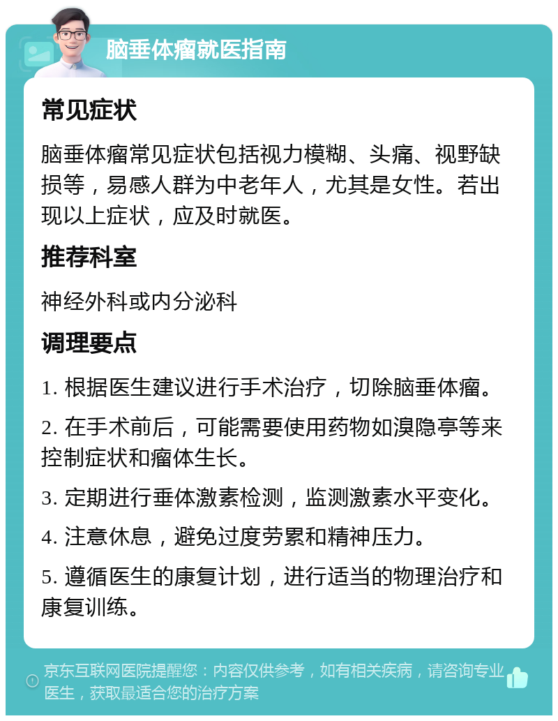 脑垂体瘤就医指南 常见症状 脑垂体瘤常见症状包括视力模糊、头痛、视野缺损等，易感人群为中老年人，尤其是女性。若出现以上症状，应及时就医。 推荐科室 神经外科或内分泌科 调理要点 1. 根据医生建议进行手术治疗，切除脑垂体瘤。 2. 在手术前后，可能需要使用药物如溴隐亭等来控制症状和瘤体生长。 3. 定期进行垂体激素检测，监测激素水平变化。 4. 注意休息，避免过度劳累和精神压力。 5. 遵循医生的康复计划，进行适当的物理治疗和康复训练。