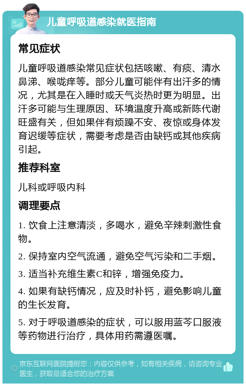 儿童呼吸道感染就医指南 常见症状 儿童呼吸道感染常见症状包括咳嗽、有痰、清水鼻涕、喉咙痒等。部分儿童可能伴有出汗多的情况，尤其是在入睡时或天气炎热时更为明显。出汗多可能与生理原因、环境温度升高或新陈代谢旺盛有关，但如果伴有烦躁不安、夜惊或身体发育迟缓等症状，需要考虑是否由缺钙或其他疾病引起。 推荐科室 儿科或呼吸内科 调理要点 1. 饮食上注意清淡，多喝水，避免辛辣刺激性食物。 2. 保持室内空气流通，避免空气污染和二手烟。 3. 适当补充维生素C和锌，增强免疫力。 4. 如果有缺钙情况，应及时补钙，避免影响儿童的生长发育。 5. 对于呼吸道感染的症状，可以服用蓝芩口服液等药物进行治疗，具体用药需遵医嘱。