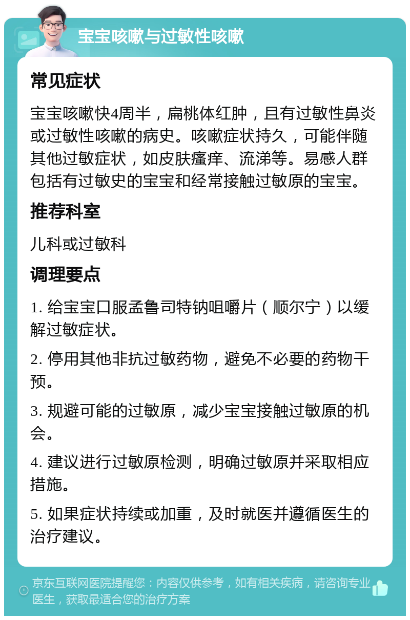 宝宝咳嗽与过敏性咳嗽 常见症状 宝宝咳嗽快4周半，扁桃体红肿，且有过敏性鼻炎或过敏性咳嗽的病史。咳嗽症状持久，可能伴随其他过敏症状，如皮肤瘙痒、流涕等。易感人群包括有过敏史的宝宝和经常接触过敏原的宝宝。 推荐科室 儿科或过敏科 调理要点 1. 给宝宝口服孟鲁司特钠咀嚼片（顺尔宁）以缓解过敏症状。 2. 停用其他非抗过敏药物，避免不必要的药物干预。 3. 规避可能的过敏原，减少宝宝接触过敏原的机会。 4. 建议进行过敏原检测，明确过敏原并采取相应措施。 5. 如果症状持续或加重，及时就医并遵循医生的治疗建议。