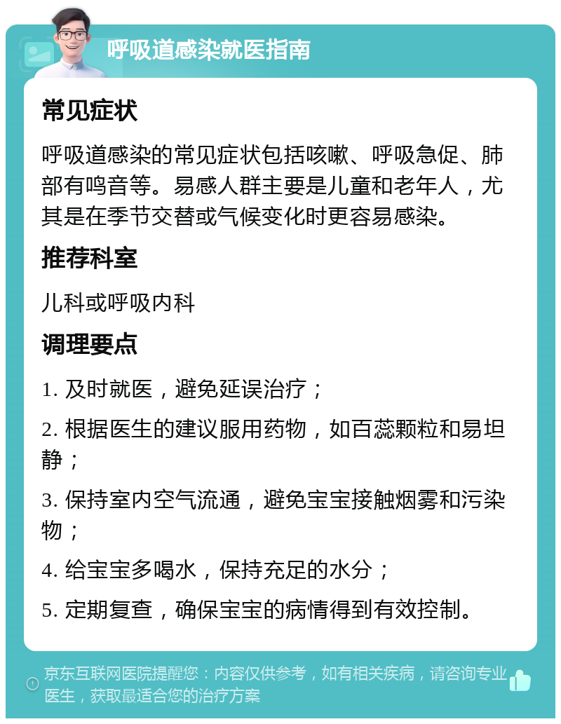 呼吸道感染就医指南 常见症状 呼吸道感染的常见症状包括咳嗽、呼吸急促、肺部有鸣音等。易感人群主要是儿童和老年人，尤其是在季节交替或气候变化时更容易感染。 推荐科室 儿科或呼吸内科 调理要点 1. 及时就医，避免延误治疗； 2. 根据医生的建议服用药物，如百蕊颗粒和易坦静； 3. 保持室内空气流通，避免宝宝接触烟雾和污染物； 4. 给宝宝多喝水，保持充足的水分； 5. 定期复查，确保宝宝的病情得到有效控制。