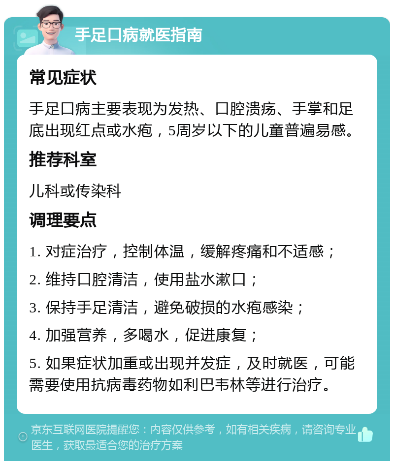 手足口病就医指南 常见症状 手足口病主要表现为发热、口腔溃疡、手掌和足底出现红点或水疱，5周岁以下的儿童普遍易感。 推荐科室 儿科或传染科 调理要点 1. 对症治疗，控制体温，缓解疼痛和不适感； 2. 维持口腔清洁，使用盐水漱口； 3. 保持手足清洁，避免破损的水疱感染； 4. 加强营养，多喝水，促进康复； 5. 如果症状加重或出现并发症，及时就医，可能需要使用抗病毒药物如利巴韦林等进行治疗。