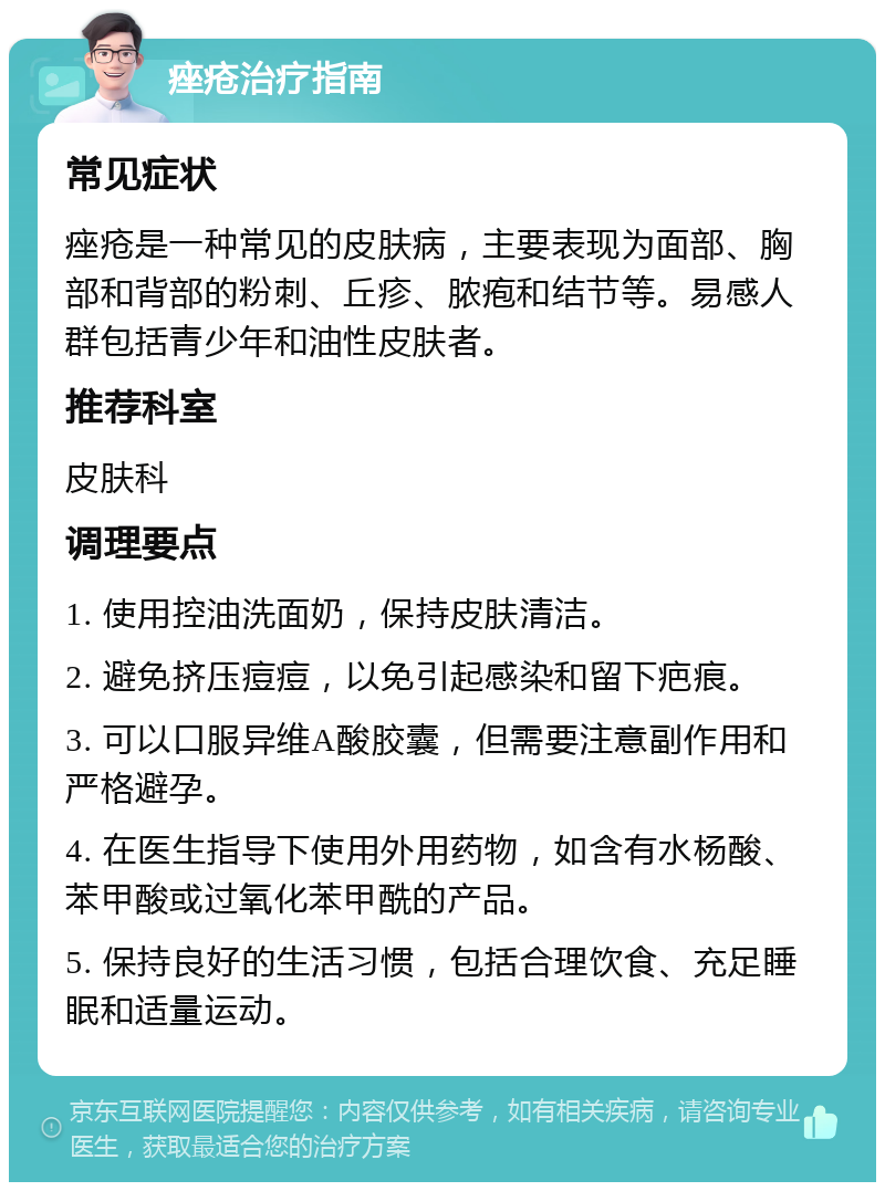 痤疮治疗指南 常见症状 痤疮是一种常见的皮肤病，主要表现为面部、胸部和背部的粉刺、丘疹、脓疱和结节等。易感人群包括青少年和油性皮肤者。 推荐科室 皮肤科 调理要点 1. 使用控油洗面奶，保持皮肤清洁。 2. 避免挤压痘痘，以免引起感染和留下疤痕。 3. 可以口服异维A酸胶囊，但需要注意副作用和严格避孕。 4. 在医生指导下使用外用药物，如含有水杨酸、苯甲酸或过氧化苯甲酰的产品。 5. 保持良好的生活习惯，包括合理饮食、充足睡眠和适量运动。