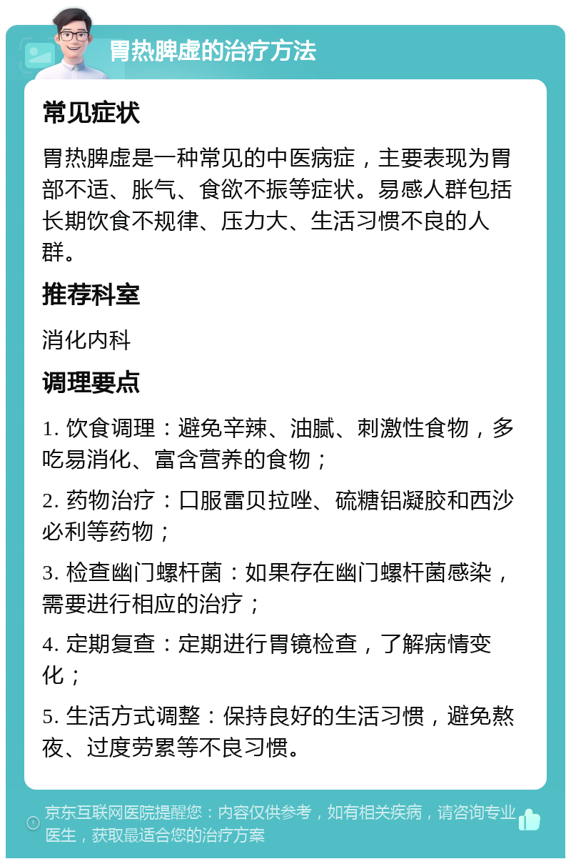 胃热脾虚的治疗方法 常见症状 胃热脾虚是一种常见的中医病症，主要表现为胃部不适、胀气、食欲不振等症状。易感人群包括长期饮食不规律、压力大、生活习惯不良的人群。 推荐科室 消化内科 调理要点 1. 饮食调理：避免辛辣、油腻、刺激性食物，多吃易消化、富含营养的食物； 2. 药物治疗：口服雷贝拉唑、硫糖铝凝胶和西沙必利等药物； 3. 检查幽门螺杆菌：如果存在幽门螺杆菌感染，需要进行相应的治疗； 4. 定期复查：定期进行胃镜检查，了解病情变化； 5. 生活方式调整：保持良好的生活习惯，避免熬夜、过度劳累等不良习惯。