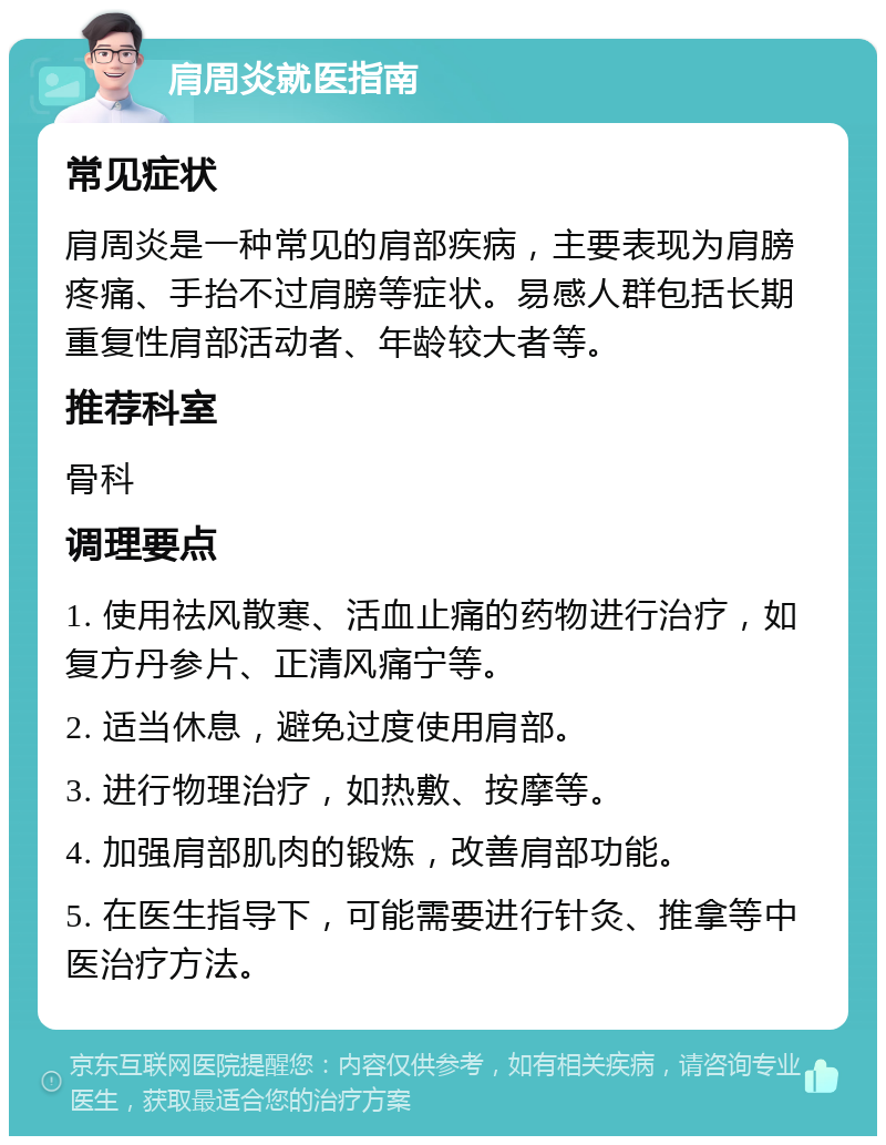 肩周炎就医指南 常见症状 肩周炎是一种常见的肩部疾病，主要表现为肩膀疼痛、手抬不过肩膀等症状。易感人群包括长期重复性肩部活动者、年龄较大者等。 推荐科室 骨科 调理要点 1. 使用祛风散寒、活血止痛的药物进行治疗，如复方丹参片、正清风痛宁等。 2. 适当休息，避免过度使用肩部。 3. 进行物理治疗，如热敷、按摩等。 4. 加强肩部肌肉的锻炼，改善肩部功能。 5. 在医生指导下，可能需要进行针灸、推拿等中医治疗方法。