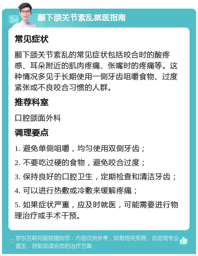 颞下颌关节紊乱就医指南 常见症状 颞下颌关节紊乱的常见症状包括咬合时的酸疼感、耳朵附近的肌肉疼痛、张嘴时的疼痛等。这种情况多见于长期使用一侧牙齿咀嚼食物、过度紧张或不良咬合习惯的人群。 推荐科室 口腔颌面外科 调理要点 1. 避免单侧咀嚼，均匀使用双侧牙齿； 2. 不要吃过硬的食物，避免咬合过度； 3. 保持良好的口腔卫生，定期检查和清洁牙齿； 4. 可以进行热敷或冷敷来缓解疼痛； 5. 如果症状严重，应及时就医，可能需要进行物理治疗或手术干预。