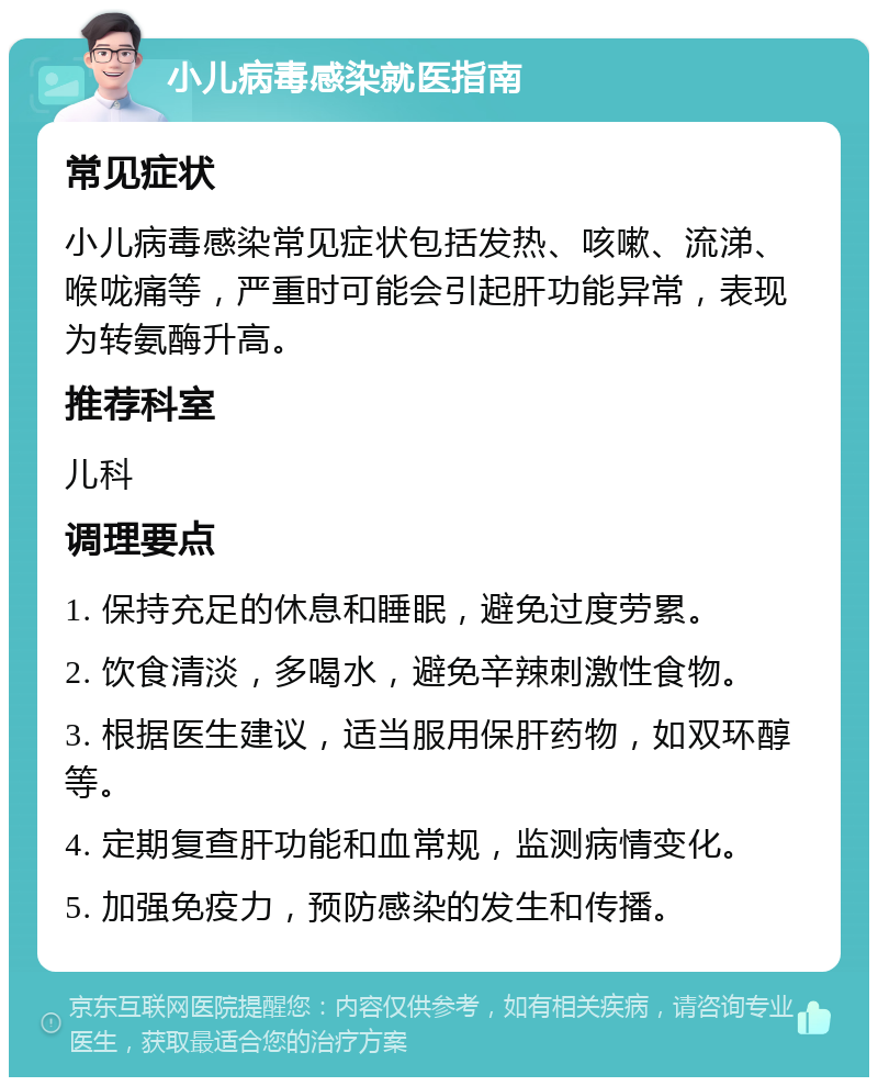 小儿病毒感染就医指南 常见症状 小儿病毒感染常见症状包括发热、咳嗽、流涕、喉咙痛等，严重时可能会引起肝功能异常，表现为转氨酶升高。 推荐科室 儿科 调理要点 1. 保持充足的休息和睡眠，避免过度劳累。 2. 饮食清淡，多喝水，避免辛辣刺激性食物。 3. 根据医生建议，适当服用保肝药物，如双环醇等。 4. 定期复查肝功能和血常规，监测病情变化。 5. 加强免疫力，预防感染的发生和传播。