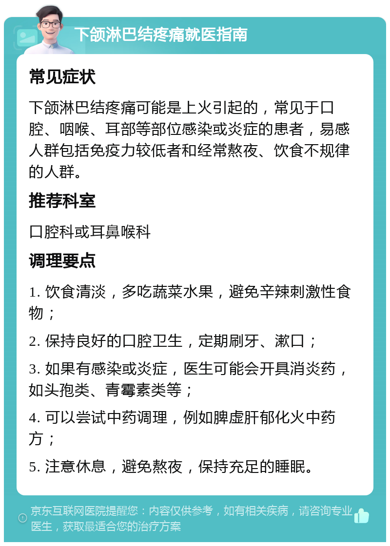 下颌淋巴结疼痛就医指南 常见症状 下颌淋巴结疼痛可能是上火引起的，常见于口腔、咽喉、耳部等部位感染或炎症的患者，易感人群包括免疫力较低者和经常熬夜、饮食不规律的人群。 推荐科室 口腔科或耳鼻喉科 调理要点 1. 饮食清淡，多吃蔬菜水果，避免辛辣刺激性食物； 2. 保持良好的口腔卫生，定期刷牙、漱口； 3. 如果有感染或炎症，医生可能会开具消炎药，如头孢类、青霉素类等； 4. 可以尝试中药调理，例如脾虚肝郁化火中药方； 5. 注意休息，避免熬夜，保持充足的睡眠。