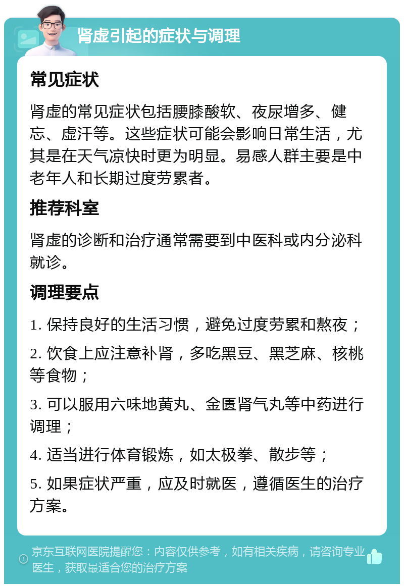 肾虚引起的症状与调理 常见症状 肾虚的常见症状包括腰膝酸软、夜尿增多、健忘、虚汗等。这些症状可能会影响日常生活，尤其是在天气凉快时更为明显。易感人群主要是中老年人和长期过度劳累者。 推荐科室 肾虚的诊断和治疗通常需要到中医科或内分泌科就诊。 调理要点 1. 保持良好的生活习惯，避免过度劳累和熬夜； 2. 饮食上应注意补肾，多吃黑豆、黑芝麻、核桃等食物； 3. 可以服用六味地黄丸、金匮肾气丸等中药进行调理； 4. 适当进行体育锻炼，如太极拳、散步等； 5. 如果症状严重，应及时就医，遵循医生的治疗方案。