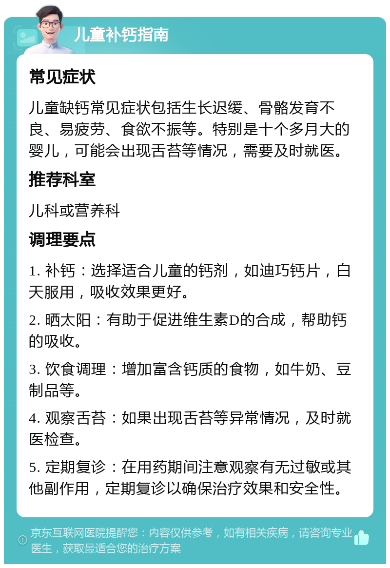 儿童补钙指南 常见症状 儿童缺钙常见症状包括生长迟缓、骨骼发育不良、易疲劳、食欲不振等。特别是十个多月大的婴儿，可能会出现舌苔等情况，需要及时就医。 推荐科室 儿科或营养科 调理要点 1. 补钙：选择适合儿童的钙剂，如迪巧钙片，白天服用，吸收效果更好。 2. 晒太阳：有助于促进维生素D的合成，帮助钙的吸收。 3. 饮食调理：增加富含钙质的食物，如牛奶、豆制品等。 4. 观察舌苔：如果出现舌苔等异常情况，及时就医检查。 5. 定期复诊：在用药期间注意观察有无过敏或其他副作用，定期复诊以确保治疗效果和安全性。