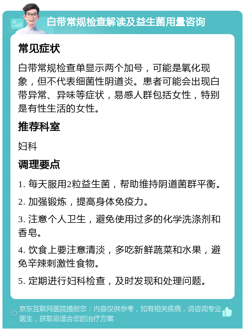 白带常规检查解读及益生菌用量咨询 常见症状 白带常规检查单显示两个加号，可能是氧化现象，但不代表细菌性阴道炎。患者可能会出现白带异常、异味等症状，易感人群包括女性，特别是有性生活的女性。 推荐科室 妇科 调理要点 1. 每天服用2粒益生菌，帮助维持阴道菌群平衡。 2. 加强锻炼，提高身体免疫力。 3. 注意个人卫生，避免使用过多的化学洗涤剂和香皂。 4. 饮食上要注意清淡，多吃新鲜蔬菜和水果，避免辛辣刺激性食物。 5. 定期进行妇科检查，及时发现和处理问题。