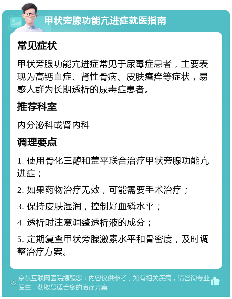 甲状旁腺功能亢进症就医指南 常见症状 甲状旁腺功能亢进症常见于尿毒症患者，主要表现为高钙血症、肾性骨病、皮肤瘙痒等症状，易感人群为长期透析的尿毒症患者。 推荐科室 内分泌科或肾内科 调理要点 1. 使用骨化三醇和盖平联合治疗甲状旁腺功能亢进症； 2. 如果药物治疗无效，可能需要手术治疗； 3. 保持皮肤湿润，控制好血磷水平； 4. 透析时注意调整透析液的成分； 5. 定期复查甲状旁腺激素水平和骨密度，及时调整治疗方案。