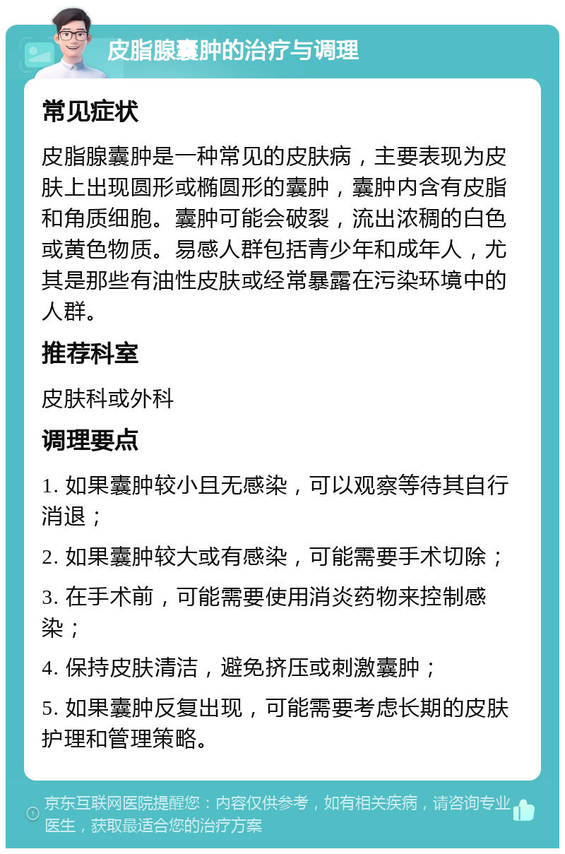 皮脂腺囊肿的治疗与调理 常见症状 皮脂腺囊肿是一种常见的皮肤病，主要表现为皮肤上出现圆形或椭圆形的囊肿，囊肿内含有皮脂和角质细胞。囊肿可能会破裂，流出浓稠的白色或黄色物质。易感人群包括青少年和成年人，尤其是那些有油性皮肤或经常暴露在污染环境中的人群。 推荐科室 皮肤科或外科 调理要点 1. 如果囊肿较小且无感染，可以观察等待其自行消退； 2. 如果囊肿较大或有感染，可能需要手术切除； 3. 在手术前，可能需要使用消炎药物来控制感染； 4. 保持皮肤清洁，避免挤压或刺激囊肿； 5. 如果囊肿反复出现，可能需要考虑长期的皮肤护理和管理策略。