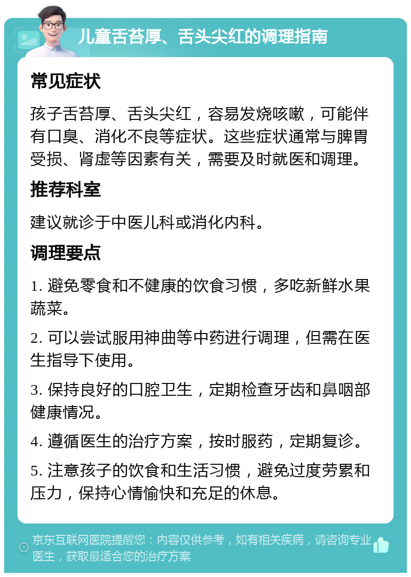 儿童舌苔厚、舌头尖红的调理指南 常见症状 孩子舌苔厚、舌头尖红，容易发烧咳嗽，可能伴有口臭、消化不良等症状。这些症状通常与脾胃受损、肾虚等因素有关，需要及时就医和调理。 推荐科室 建议就诊于中医儿科或消化内科。 调理要点 1. 避免零食和不健康的饮食习惯，多吃新鲜水果蔬菜。 2. 可以尝试服用神曲等中药进行调理，但需在医生指导下使用。 3. 保持良好的口腔卫生，定期检查牙齿和鼻咽部健康情况。 4. 遵循医生的治疗方案，按时服药，定期复诊。 5. 注意孩子的饮食和生活习惯，避免过度劳累和压力，保持心情愉快和充足的休息。