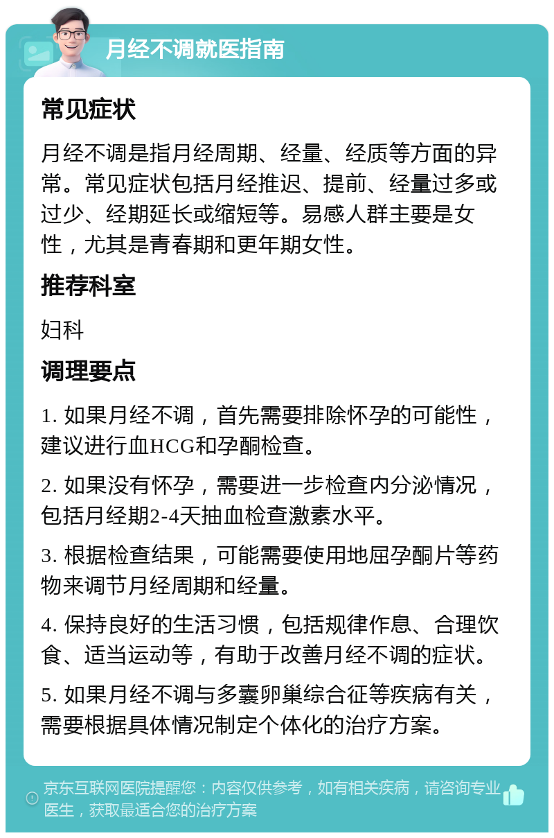 月经不调就医指南 常见症状 月经不调是指月经周期、经量、经质等方面的异常。常见症状包括月经推迟、提前、经量过多或过少、经期延长或缩短等。易感人群主要是女性，尤其是青春期和更年期女性。 推荐科室 妇科 调理要点 1. 如果月经不调，首先需要排除怀孕的可能性，建议进行血HCG和孕酮检查。 2. 如果没有怀孕，需要进一步检查内分泌情况，包括月经期2-4天抽血检查激素水平。 3. 根据检查结果，可能需要使用地屈孕酮片等药物来调节月经周期和经量。 4. 保持良好的生活习惯，包括规律作息、合理饮食、适当运动等，有助于改善月经不调的症状。 5. 如果月经不调与多囊卵巢综合征等疾病有关，需要根据具体情况制定个体化的治疗方案。