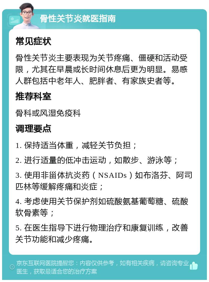 骨性关节炎就医指南 常见症状 骨性关节炎主要表现为关节疼痛、僵硬和活动受限，尤其在早晨或长时间休息后更为明显。易感人群包括中老年人、肥胖者、有家族史者等。 推荐科室 骨科或风湿免疫科 调理要点 1. 保持适当体重，减轻关节负担； 2. 进行适量的低冲击运动，如散步、游泳等； 3. 使用非甾体抗炎药（NSAIDs）如布洛芬、阿司匹林等缓解疼痛和炎症； 4. 考虑使用关节保护剂如硫酸氨基葡萄糖、硫酸软骨素等； 5. 在医生指导下进行物理治疗和康复训练，改善关节功能和减少疼痛。