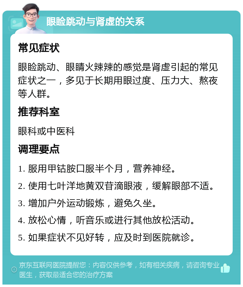 眼睑跳动与肾虚的关系 常见症状 眼睑跳动、眼睛火辣辣的感觉是肾虚引起的常见症状之一，多见于长期用眼过度、压力大、熬夜等人群。 推荐科室 眼科或中医科 调理要点 1. 服用甲钴胺口服半个月，营养神经。 2. 使用七叶洋地黄双苷滴眼液，缓解眼部不适。 3. 增加户外运动锻炼，避免久坐。 4. 放松心情，听音乐或进行其他放松活动。 5. 如果症状不见好转，应及时到医院就诊。