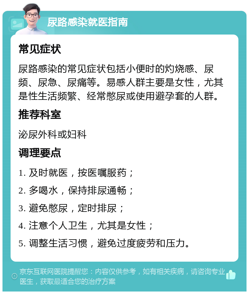 尿路感染就医指南 常见症状 尿路感染的常见症状包括小便时的灼烧感、尿频、尿急、尿痛等。易感人群主要是女性，尤其是性生活频繁、经常憋尿或使用避孕套的人群。 推荐科室 泌尿外科或妇科 调理要点 1. 及时就医，按医嘱服药； 2. 多喝水，保持排尿通畅； 3. 避免憋尿，定时排尿； 4. 注意个人卫生，尤其是女性； 5. 调整生活习惯，避免过度疲劳和压力。