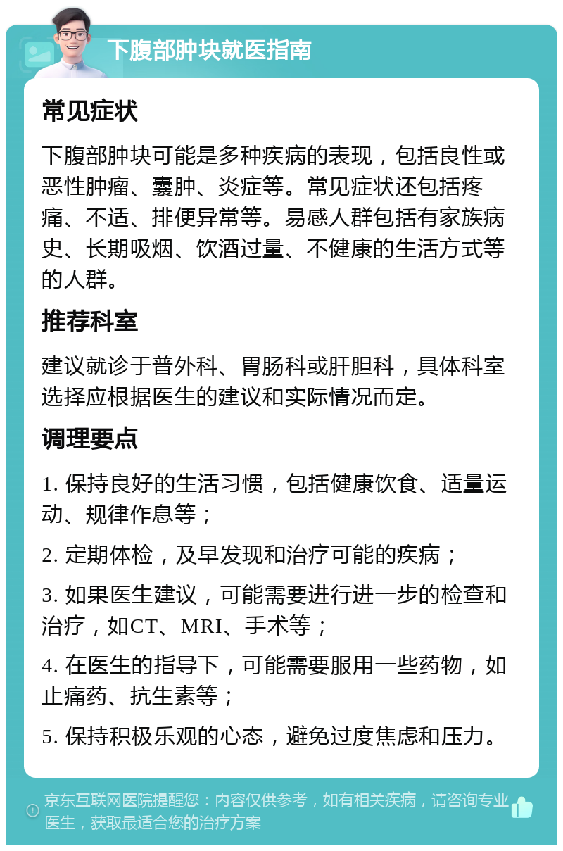 下腹部肿块就医指南 常见症状 下腹部肿块可能是多种疾病的表现，包括良性或恶性肿瘤、囊肿、炎症等。常见症状还包括疼痛、不适、排便异常等。易感人群包括有家族病史、长期吸烟、饮酒过量、不健康的生活方式等的人群。 推荐科室 建议就诊于普外科、胃肠科或肝胆科，具体科室选择应根据医生的建议和实际情况而定。 调理要点 1. 保持良好的生活习惯，包括健康饮食、适量运动、规律作息等； 2. 定期体检，及早发现和治疗可能的疾病； 3. 如果医生建议，可能需要进行进一步的检查和治疗，如CT、MRI、手术等； 4. 在医生的指导下，可能需要服用一些药物，如止痛药、抗生素等； 5. 保持积极乐观的心态，避免过度焦虑和压力。