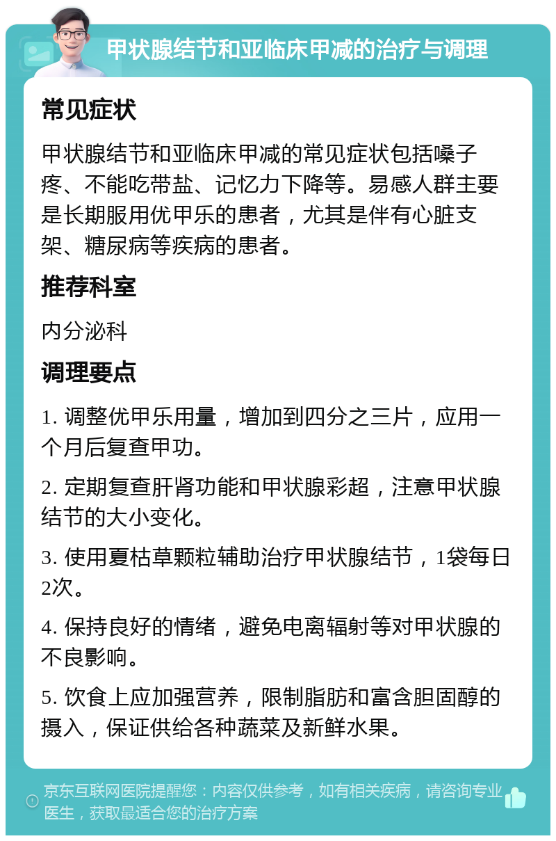 甲状腺结节和亚临床甲减的治疗与调理 常见症状 甲状腺结节和亚临床甲减的常见症状包括嗓子疼、不能吃带盐、记忆力下降等。易感人群主要是长期服用优甲乐的患者，尤其是伴有心脏支架、糖尿病等疾病的患者。 推荐科室 内分泌科 调理要点 1. 调整优甲乐用量，增加到四分之三片，应用一个月后复查甲功。 2. 定期复查肝肾功能和甲状腺彩超，注意甲状腺结节的大小变化。 3. 使用夏枯草颗粒辅助治疗甲状腺结节，1袋每日2次。 4. 保持良好的情绪，避免电离辐射等对甲状腺的不良影响。 5. 饮食上应加强营养，限制脂肪和富含胆固醇的摄入，保证供给各种蔬菜及新鲜水果。