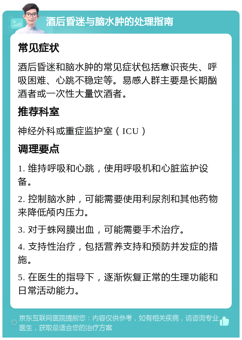 酒后昏迷与脑水肿的处理指南 常见症状 酒后昏迷和脑水肿的常见症状包括意识丧失、呼吸困难、心跳不稳定等。易感人群主要是长期酗酒者或一次性大量饮酒者。 推荐科室 神经外科或重症监护室（ICU） 调理要点 1. 维持呼吸和心跳，使用呼吸机和心脏监护设备。 2. 控制脑水肿，可能需要使用利尿剂和其他药物来降低颅内压力。 3. 对于蛛网膜出血，可能需要手术治疗。 4. 支持性治疗，包括营养支持和预防并发症的措施。 5. 在医生的指导下，逐渐恢复正常的生理功能和日常活动能力。