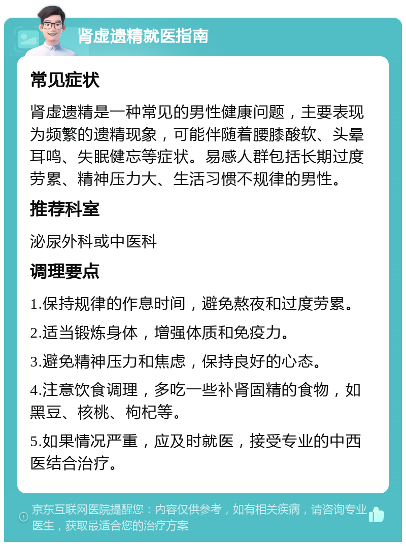 肾虚遗精就医指南 常见症状 肾虚遗精是一种常见的男性健康问题，主要表现为频繁的遗精现象，可能伴随着腰膝酸软、头晕耳鸣、失眠健忘等症状。易感人群包括长期过度劳累、精神压力大、生活习惯不规律的男性。 推荐科室 泌尿外科或中医科 调理要点 1.保持规律的作息时间，避免熬夜和过度劳累。 2.适当锻炼身体，增强体质和免疫力。 3.避免精神压力和焦虑，保持良好的心态。 4.注意饮食调理，多吃一些补肾固精的食物，如黑豆、核桃、枸杞等。 5.如果情况严重，应及时就医，接受专业的中西医结合治疗。