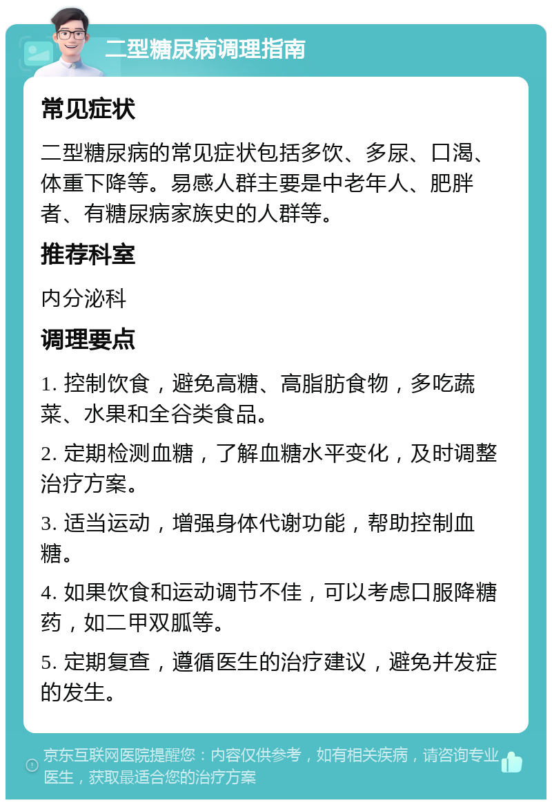 二型糖尿病调理指南 常见症状 二型糖尿病的常见症状包括多饮、多尿、口渴、体重下降等。易感人群主要是中老年人、肥胖者、有糖尿病家族史的人群等。 推荐科室 内分泌科 调理要点 1. 控制饮食，避免高糖、高脂肪食物，多吃蔬菜、水果和全谷类食品。 2. 定期检测血糖，了解血糖水平变化，及时调整治疗方案。 3. 适当运动，增强身体代谢功能，帮助控制血糖。 4. 如果饮食和运动调节不佳，可以考虑口服降糖药，如二甲双胍等。 5. 定期复查，遵循医生的治疗建议，避免并发症的发生。