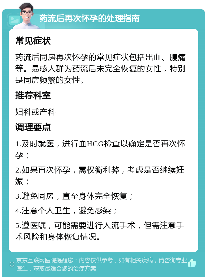 药流后再次怀孕的处理指南 常见症状 药流后同房再次怀孕的常见症状包括出血、腹痛等。易感人群为药流后未完全恢复的女性，特别是同房频繁的女性。 推荐科室 妇科或产科 调理要点 1.及时就医，进行血HCG检查以确定是否再次怀孕； 2.如果再次怀孕，需权衡利弊，考虑是否继续妊娠； 3.避免同房，直至身体完全恢复； 4.注意个人卫生，避免感染； 5.遵医嘱，可能需要进行人流手术，但需注意手术风险和身体恢复情况。