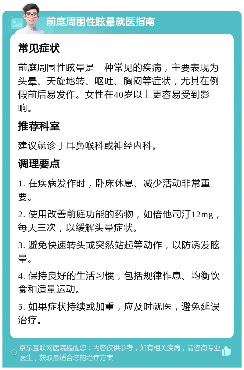 前庭周围性眩晕就医指南 常见症状 前庭周围性眩晕是一种常见的疾病，主要表现为头晕、天旋地转、呕吐、胸闷等症状，尤其在例假前后易发作。女性在40岁以上更容易受到影响。 推荐科室 建议就诊于耳鼻喉科或神经内科。 调理要点 1. 在疾病发作时，卧床休息、减少活动非常重要。 2. 使用改善前庭功能的药物，如倍他司汀12mg，每天三次，以缓解头晕症状。 3. 避免快速转头或突然站起等动作，以防诱发眩晕。 4. 保持良好的生活习惯，包括规律作息、均衡饮食和适量运动。 5. 如果症状持续或加重，应及时就医，避免延误治疗。