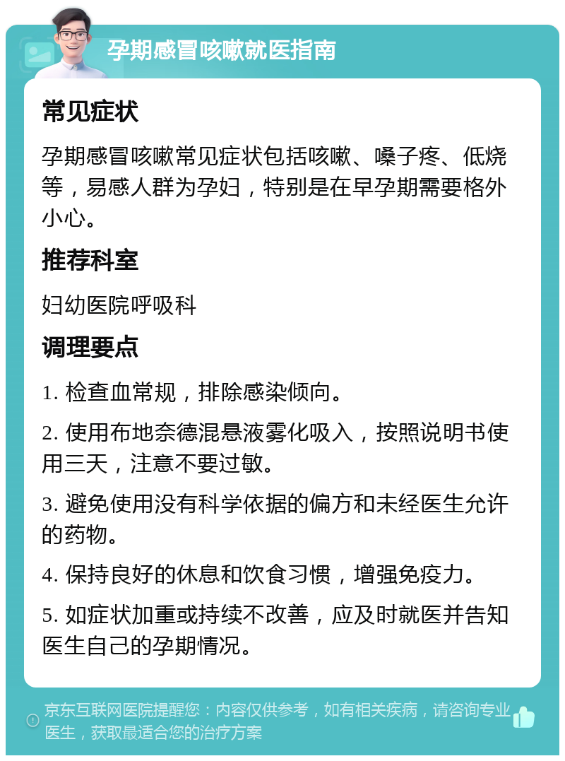 孕期感冒咳嗽就医指南 常见症状 孕期感冒咳嗽常见症状包括咳嗽、嗓子疼、低烧等，易感人群为孕妇，特别是在早孕期需要格外小心。 推荐科室 妇幼医院呼吸科 调理要点 1. 检查血常规，排除感染倾向。 2. 使用布地奈德混悬液雾化吸入，按照说明书使用三天，注意不要过敏。 3. 避免使用没有科学依据的偏方和未经医生允许的药物。 4. 保持良好的休息和饮食习惯，增强免疫力。 5. 如症状加重或持续不改善，应及时就医并告知医生自己的孕期情况。