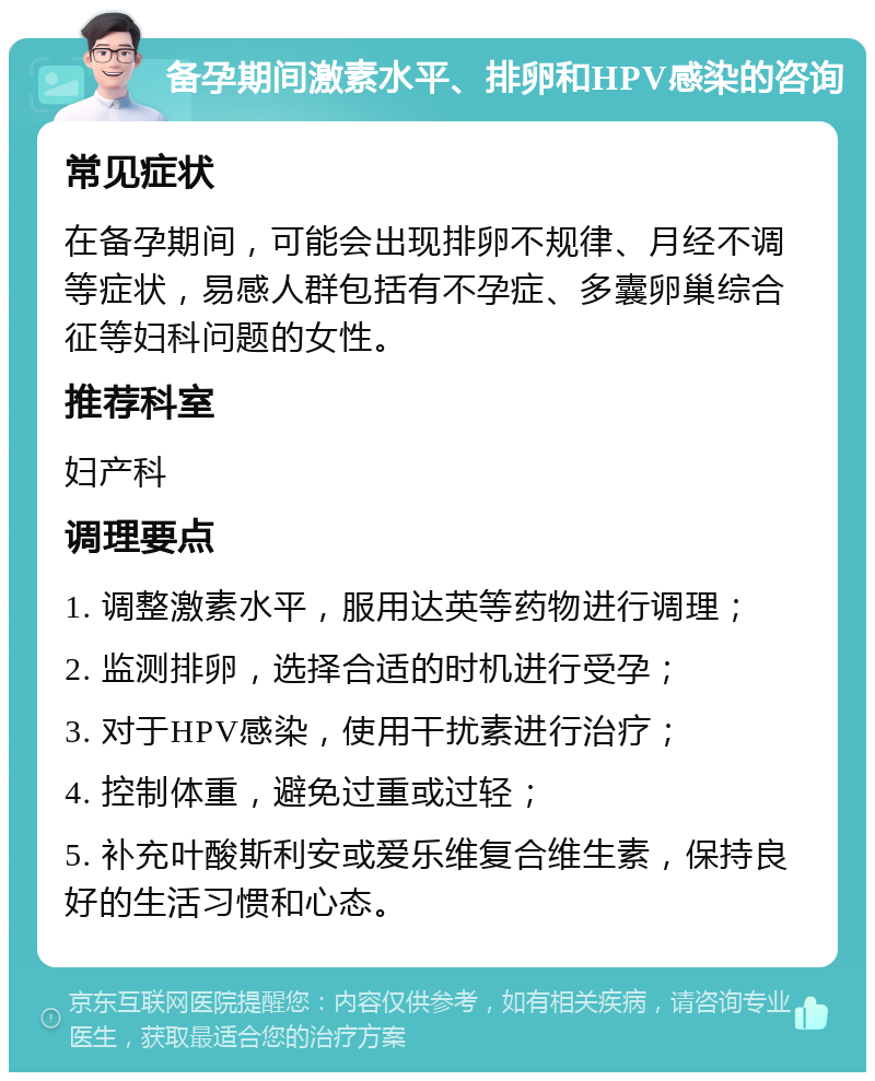 备孕期间激素水平、排卵和HPV感染的咨询 常见症状 在备孕期间，可能会出现排卵不规律、月经不调等症状，易感人群包括有不孕症、多囊卵巢综合征等妇科问题的女性。 推荐科室 妇产科 调理要点 1. 调整激素水平，服用达英等药物进行调理； 2. 监测排卵，选择合适的时机进行受孕； 3. 对于HPV感染，使用干扰素进行治疗； 4. 控制体重，避免过重或过轻； 5. 补充叶酸斯利安或爱乐维复合维生素，保持良好的生活习惯和心态。