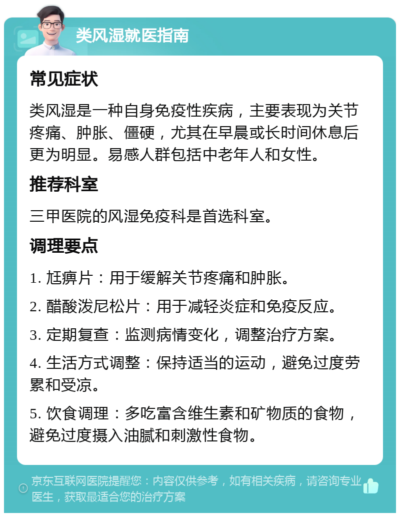 类风湿就医指南 常见症状 类风湿是一种自身免疫性疾病，主要表现为关节疼痛、肿胀、僵硬，尤其在早晨或长时间休息后更为明显。易感人群包括中老年人和女性。 推荐科室 三甲医院的风湿免疫科是首选科室。 调理要点 1. 尪痹片：用于缓解关节疼痛和肿胀。 2. 醋酸泼尼松片：用于减轻炎症和免疫反应。 3. 定期复查：监测病情变化，调整治疗方案。 4. 生活方式调整：保持适当的运动，避免过度劳累和受凉。 5. 饮食调理：多吃富含维生素和矿物质的食物，避免过度摄入油腻和刺激性食物。