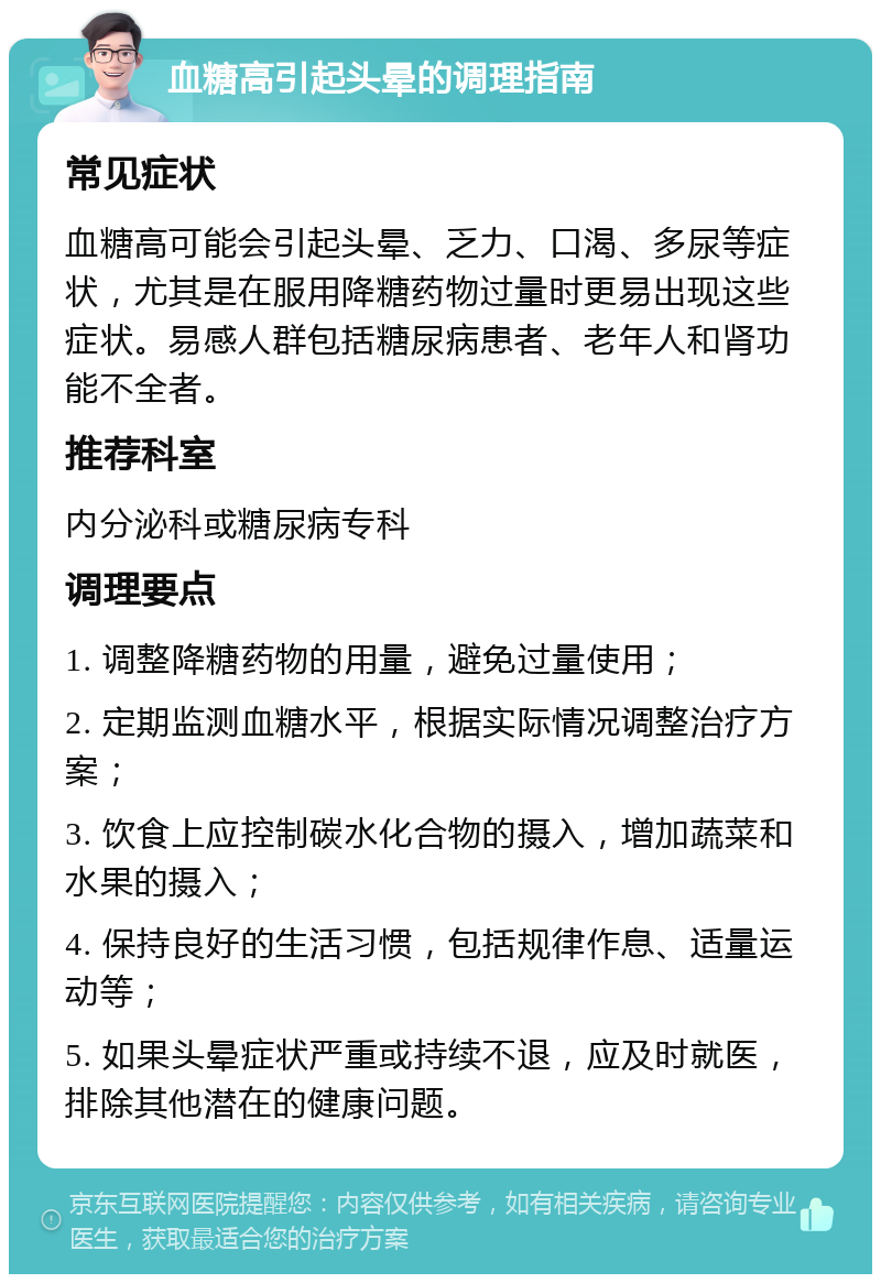 血糖高引起头晕的调理指南 常见症状 血糖高可能会引起头晕、乏力、口渴、多尿等症状，尤其是在服用降糖药物过量时更易出现这些症状。易感人群包括糖尿病患者、老年人和肾功能不全者。 推荐科室 内分泌科或糖尿病专科 调理要点 1. 调整降糖药物的用量，避免过量使用； 2. 定期监测血糖水平，根据实际情况调整治疗方案； 3. 饮食上应控制碳水化合物的摄入，增加蔬菜和水果的摄入； 4. 保持良好的生活习惯，包括规律作息、适量运动等； 5. 如果头晕症状严重或持续不退，应及时就医，排除其他潜在的健康问题。