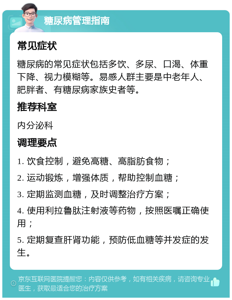 糖尿病管理指南 常见症状 糖尿病的常见症状包括多饮、多尿、口渴、体重下降、视力模糊等。易感人群主要是中老年人、肥胖者、有糖尿病家族史者等。 推荐科室 内分泌科 调理要点 1. 饮食控制，避免高糖、高脂肪食物； 2. 运动锻炼，增强体质，帮助控制血糖； 3. 定期监测血糖，及时调整治疗方案； 4. 使用利拉鲁肽注射液等药物，按照医嘱正确使用； 5. 定期复查肝肾功能，预防低血糖等并发症的发生。