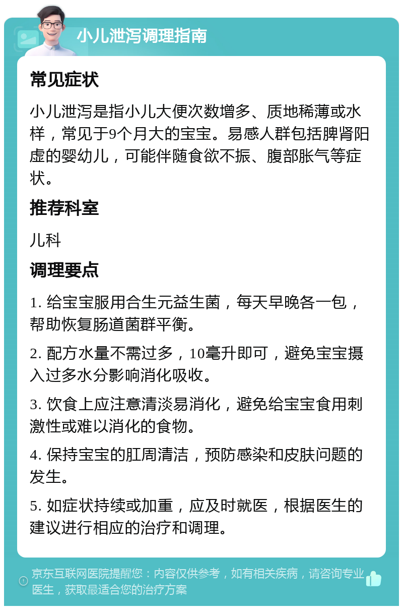 小儿泄泻调理指南 常见症状 小儿泄泻是指小儿大便次数增多、质地稀薄或水样，常见于9个月大的宝宝。易感人群包括脾肾阳虚的婴幼儿，可能伴随食欲不振、腹部胀气等症状。 推荐科室 儿科 调理要点 1. 给宝宝服用合生元益生菌，每天早晚各一包，帮助恢复肠道菌群平衡。 2. 配方水量不需过多，10毫升即可，避免宝宝摄入过多水分影响消化吸收。 3. 饮食上应注意清淡易消化，避免给宝宝食用刺激性或难以消化的食物。 4. 保持宝宝的肛周清洁，预防感染和皮肤问题的发生。 5. 如症状持续或加重，应及时就医，根据医生的建议进行相应的治疗和调理。