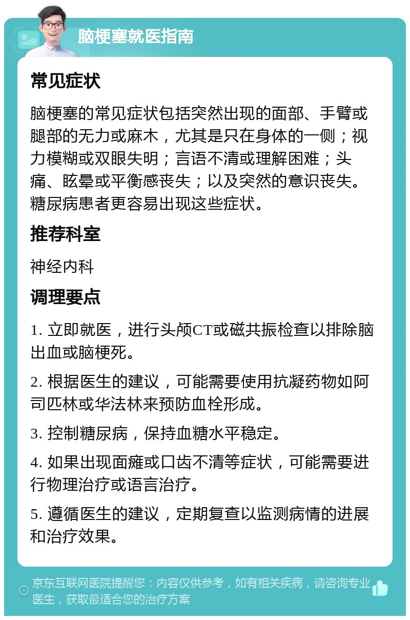 脑梗塞就医指南 常见症状 脑梗塞的常见症状包括突然出现的面部、手臂或腿部的无力或麻木，尤其是只在身体的一侧；视力模糊或双眼失明；言语不清或理解困难；头痛、眩晕或平衡感丧失；以及突然的意识丧失。糖尿病患者更容易出现这些症状。 推荐科室 神经内科 调理要点 1. 立即就医，进行头颅CT或磁共振检查以排除脑出血或脑梗死。 2. 根据医生的建议，可能需要使用抗凝药物如阿司匹林或华法林来预防血栓形成。 3. 控制糖尿病，保持血糖水平稳定。 4. 如果出现面瘫或口齿不清等症状，可能需要进行物理治疗或语言治疗。 5. 遵循医生的建议，定期复查以监测病情的进展和治疗效果。