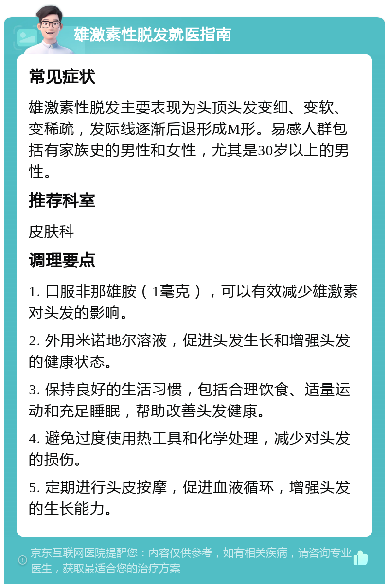 雄激素性脱发就医指南 常见症状 雄激素性脱发主要表现为头顶头发变细、变软、变稀疏，发际线逐渐后退形成M形。易感人群包括有家族史的男性和女性，尤其是30岁以上的男性。 推荐科室 皮肤科 调理要点 1. 口服非那雄胺（1毫克），可以有效减少雄激素对头发的影响。 2. 外用米诺地尔溶液，促进头发生长和增强头发的健康状态。 3. 保持良好的生活习惯，包括合理饮食、适量运动和充足睡眠，帮助改善头发健康。 4. 避免过度使用热工具和化学处理，减少对头发的损伤。 5. 定期进行头皮按摩，促进血液循环，增强头发的生长能力。