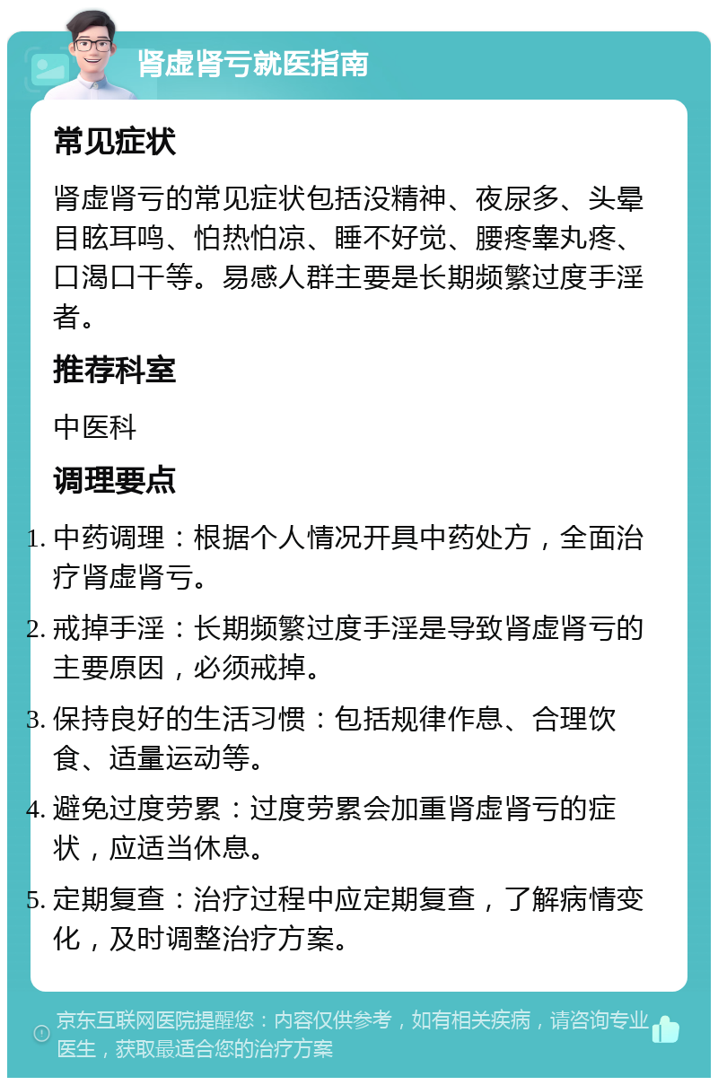 肾虚肾亏就医指南 常见症状 肾虚肾亏的常见症状包括没精神、夜尿多、头晕目眩耳鸣、怕热怕凉、睡不好觉、腰疼睾丸疼、口渴口干等。易感人群主要是长期频繁过度手淫者。 推荐科室 中医科 调理要点 中药调理：根据个人情况开具中药处方，全面治疗肾虚肾亏。 戒掉手淫：长期频繁过度手淫是导致肾虚肾亏的主要原因，必须戒掉。 保持良好的生活习惯：包括规律作息、合理饮食、适量运动等。 避免过度劳累：过度劳累会加重肾虚肾亏的症状，应适当休息。 定期复查：治疗过程中应定期复查，了解病情变化，及时调整治疗方案。