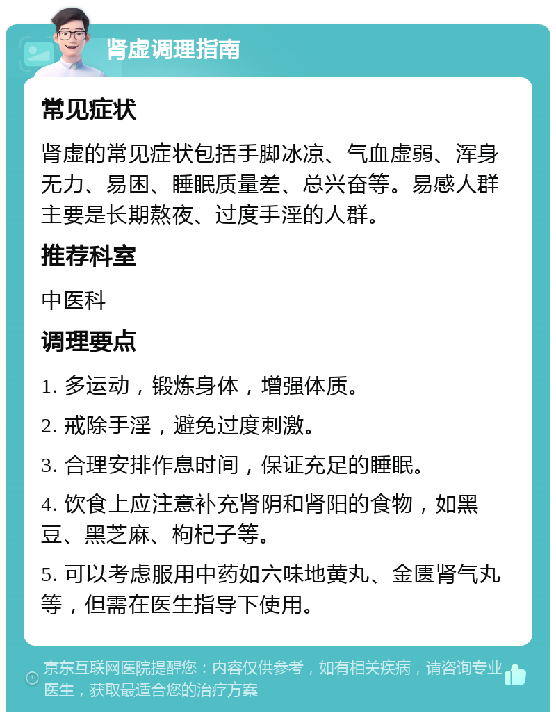 肾虚调理指南 常见症状 肾虚的常见症状包括手脚冰凉、气血虚弱、浑身无力、易困、睡眠质量差、总兴奋等。易感人群主要是长期熬夜、过度手淫的人群。 推荐科室 中医科 调理要点 1. 多运动，锻炼身体，增强体质。 2. 戒除手淫，避免过度刺激。 3. 合理安排作息时间，保证充足的睡眠。 4. 饮食上应注意补充肾阴和肾阳的食物，如黑豆、黑芝麻、枸杞子等。 5. 可以考虑服用中药如六味地黄丸、金匮肾气丸等，但需在医生指导下使用。