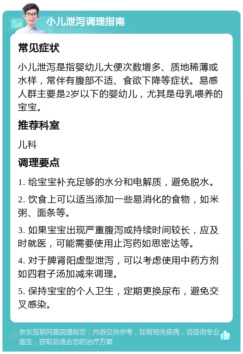 小儿泄泻调理指南 常见症状 小儿泄泻是指婴幼儿大便次数增多、质地稀薄或水样，常伴有腹部不适、食欲下降等症状。易感人群主要是2岁以下的婴幼儿，尤其是母乳喂养的宝宝。 推荐科室 儿科 调理要点 1. 给宝宝补充足够的水分和电解质，避免脱水。 2. 饮食上可以适当添加一些易消化的食物，如米粥、面条等。 3. 如果宝宝出现严重腹泻或持续时间较长，应及时就医，可能需要使用止泻药如思密达等。 4. 对于脾肾阳虚型泄泻，可以考虑使用中药方剂如四君子汤加减来调理。 5. 保持宝宝的个人卫生，定期更换尿布，避免交叉感染。