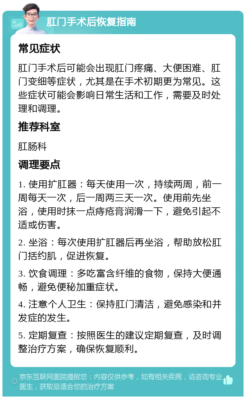 肛门手术后恢复指南 常见症状 肛门手术后可能会出现肛门疼痛、大便困难、肛门变细等症状，尤其是在手术初期更为常见。这些症状可能会影响日常生活和工作，需要及时处理和调理。 推荐科室 肛肠科 调理要点 1. 使用扩肛器：每天使用一次，持续两周，前一周每天一次，后一周两三天一次。使用前先坐浴，使用时抹一点痔疮膏润滑一下，避免引起不适或伤害。 2. 坐浴：每次使用扩肛器后再坐浴，帮助放松肛门括约肌，促进恢复。 3. 饮食调理：多吃富含纤维的食物，保持大便通畅，避免便秘加重症状。 4. 注意个人卫生：保持肛门清洁，避免感染和并发症的发生。 5. 定期复查：按照医生的建议定期复查，及时调整治疗方案，确保恢复顺利。