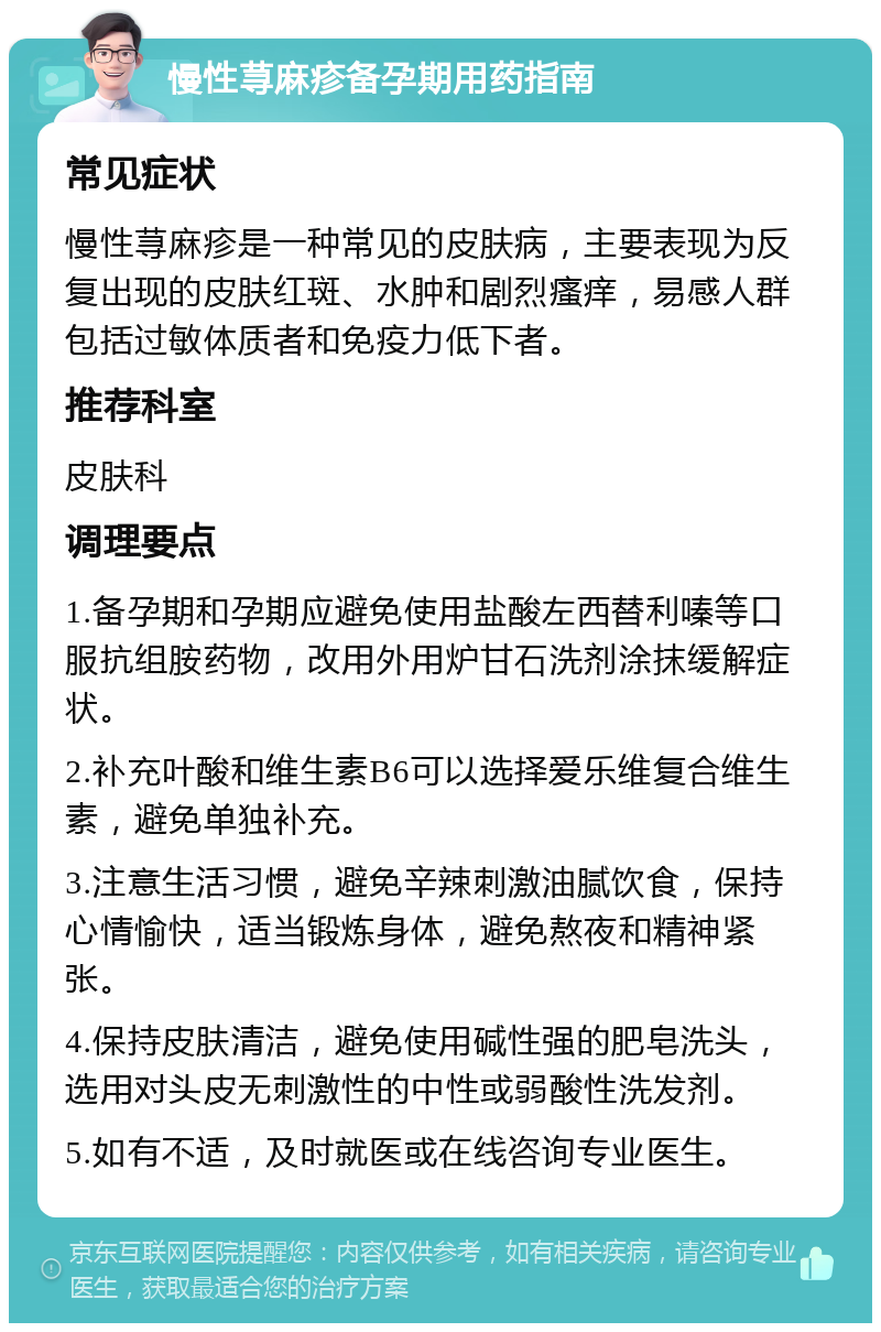 慢性荨麻疹备孕期用药指南 常见症状 慢性荨麻疹是一种常见的皮肤病，主要表现为反复出现的皮肤红斑、水肿和剧烈瘙痒，易感人群包括过敏体质者和免疫力低下者。 推荐科室 皮肤科 调理要点 1.备孕期和孕期应避免使用盐酸左西替利嗪等口服抗组胺药物，改用外用炉甘石洗剂涂抹缓解症状。 2.补充叶酸和维生素B6可以选择爱乐维复合维生素，避免单独补充。 3.注意生活习惯，避免辛辣刺激油腻饮食，保持心情愉快，适当锻炼身体，避免熬夜和精神紧张。 4.保持皮肤清洁，避免使用碱性强的肥皂洗头，选用对头皮无刺激性的中性或弱酸性洗发剂。 5.如有不适，及时就医或在线咨询专业医生。