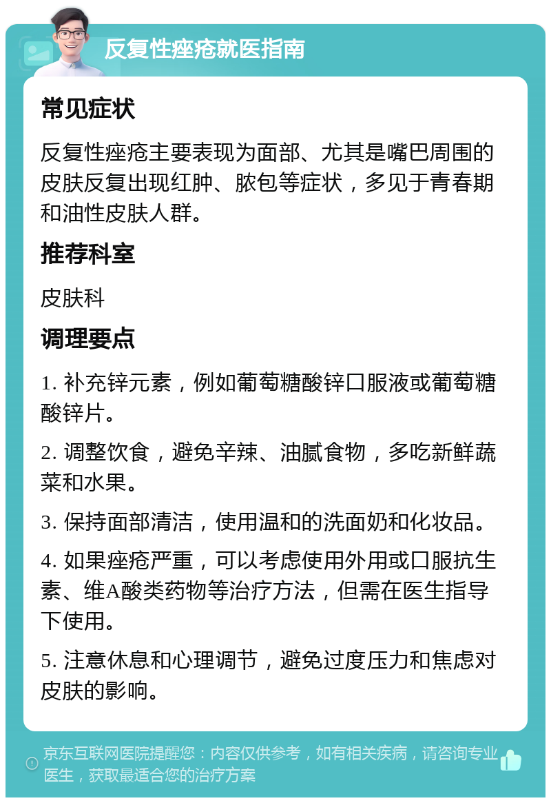 反复性痤疮就医指南 常见症状 反复性痤疮主要表现为面部、尤其是嘴巴周围的皮肤反复出现红肿、脓包等症状，多见于青春期和油性皮肤人群。 推荐科室 皮肤科 调理要点 1. 补充锌元素，例如葡萄糖酸锌口服液或葡萄糖酸锌片。 2. 调整饮食，避免辛辣、油腻食物，多吃新鲜蔬菜和水果。 3. 保持面部清洁，使用温和的洗面奶和化妆品。 4. 如果痤疮严重，可以考虑使用外用或口服抗生素、维A酸类药物等治疗方法，但需在医生指导下使用。 5. 注意休息和心理调节，避免过度压力和焦虑对皮肤的影响。