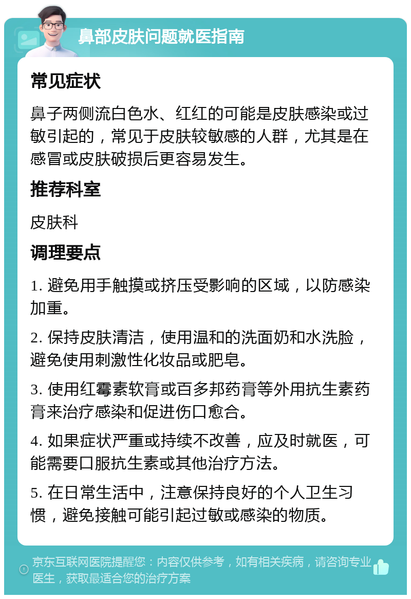 鼻部皮肤问题就医指南 常见症状 鼻子两侧流白色水、红红的可能是皮肤感染或过敏引起的，常见于皮肤较敏感的人群，尤其是在感冒或皮肤破损后更容易发生。 推荐科室 皮肤科 调理要点 1. 避免用手触摸或挤压受影响的区域，以防感染加重。 2. 保持皮肤清洁，使用温和的洗面奶和水洗脸，避免使用刺激性化妆品或肥皂。 3. 使用红霉素软膏或百多邦药膏等外用抗生素药膏来治疗感染和促进伤口愈合。 4. 如果症状严重或持续不改善，应及时就医，可能需要口服抗生素或其他治疗方法。 5. 在日常生活中，注意保持良好的个人卫生习惯，避免接触可能引起过敏或感染的物质。