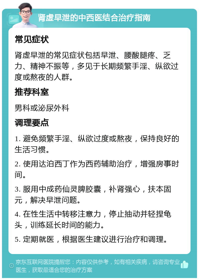 肾虚早泄的中西医结合治疗指南 常见症状 肾虚早泄的常见症状包括早泄、腰酸腿疼、乏力、精神不振等，多见于长期频繁手淫、纵欲过度或熬夜的人群。 推荐科室 男科或泌尿外科 调理要点 1. 避免频繁手淫、纵欲过度或熬夜，保持良好的生活习惯。 2. 使用达泊西丁作为西药辅助治疗，增强房事时间。 3. 服用中成药仙灵脾胶囊，补肾强心，扶本固元，解决早泄问题。 4. 在性生活中转移注意力，停止抽动并轻捏龟头，训练延长时间的能力。 5. 定期就医，根据医生建议进行治疗和调理。