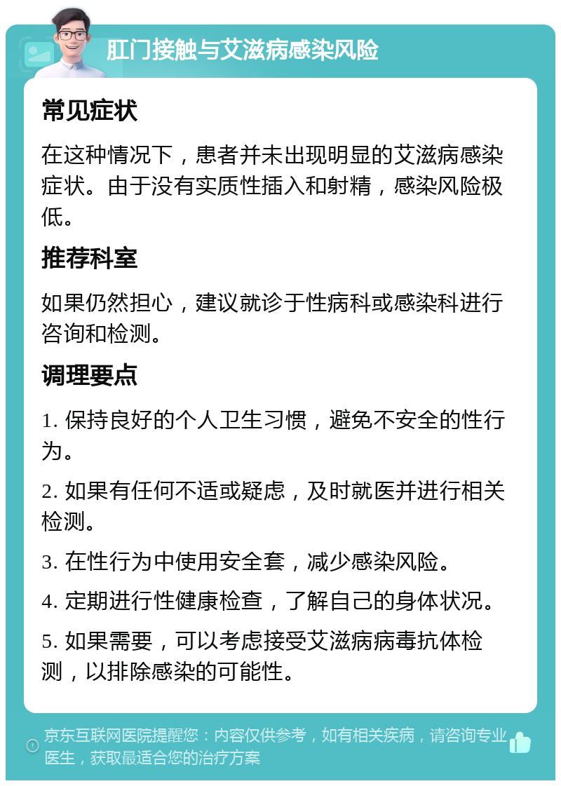 肛门接触与艾滋病感染风险 常见症状 在这种情况下，患者并未出现明显的艾滋病感染症状。由于没有实质性插入和射精，感染风险极低。 推荐科室 如果仍然担心，建议就诊于性病科或感染科进行咨询和检测。 调理要点 1. 保持良好的个人卫生习惯，避免不安全的性行为。 2. 如果有任何不适或疑虑，及时就医并进行相关检测。 3. 在性行为中使用安全套，减少感染风险。 4. 定期进行性健康检查，了解自己的身体状况。 5. 如果需要，可以考虑接受艾滋病病毒抗体检测，以排除感染的可能性。