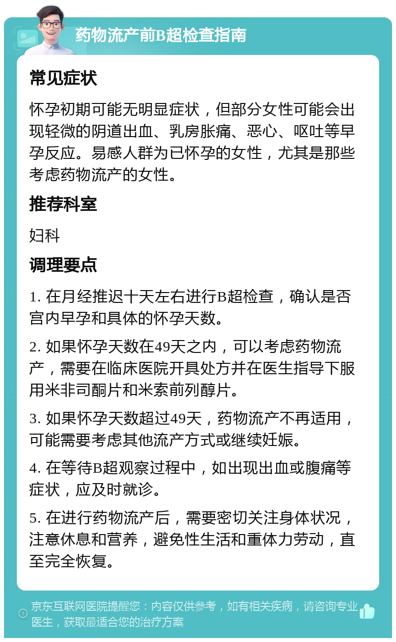 药物流产前B超检查指南 常见症状 怀孕初期可能无明显症状，但部分女性可能会出现轻微的阴道出血、乳房胀痛、恶心、呕吐等早孕反应。易感人群为已怀孕的女性，尤其是那些考虑药物流产的女性。 推荐科室 妇科 调理要点 1. 在月经推迟十天左右进行B超检查，确认是否宫内早孕和具体的怀孕天数。 2. 如果怀孕天数在49天之内，可以考虑药物流产，需要在临床医院开具处方并在医生指导下服用米非司酮片和米索前列醇片。 3. 如果怀孕天数超过49天，药物流产不再适用，可能需要考虑其他流产方式或继续妊娠。 4. 在等待B超观察过程中，如出现出血或腹痛等症状，应及时就诊。 5. 在进行药物流产后，需要密切关注身体状况，注意休息和营养，避免性生活和重体力劳动，直至完全恢复。