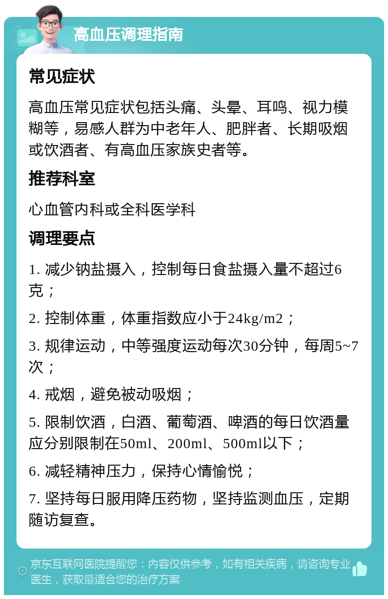 高血压调理指南 常见症状 高血压常见症状包括头痛、头晕、耳鸣、视力模糊等，易感人群为中老年人、肥胖者、长期吸烟或饮酒者、有高血压家族史者等。 推荐科室 心血管内科或全科医学科 调理要点 1. 减少钠盐摄入，控制每日食盐摄入量不超过6克； 2. 控制体重，体重指数应小于24kg/m2； 3. 规律运动，中等强度运动每次30分钟，每周5~7次； 4. 戒烟，避免被动吸烟； 5. 限制饮酒，白酒、葡萄酒、啤酒的每日饮酒量应分别限制在50ml、200ml、500ml以下； 6. 减轻精神压力，保持心情愉悦； 7. 坚持每日服用降压药物，坚持监测血压，定期随访复查。