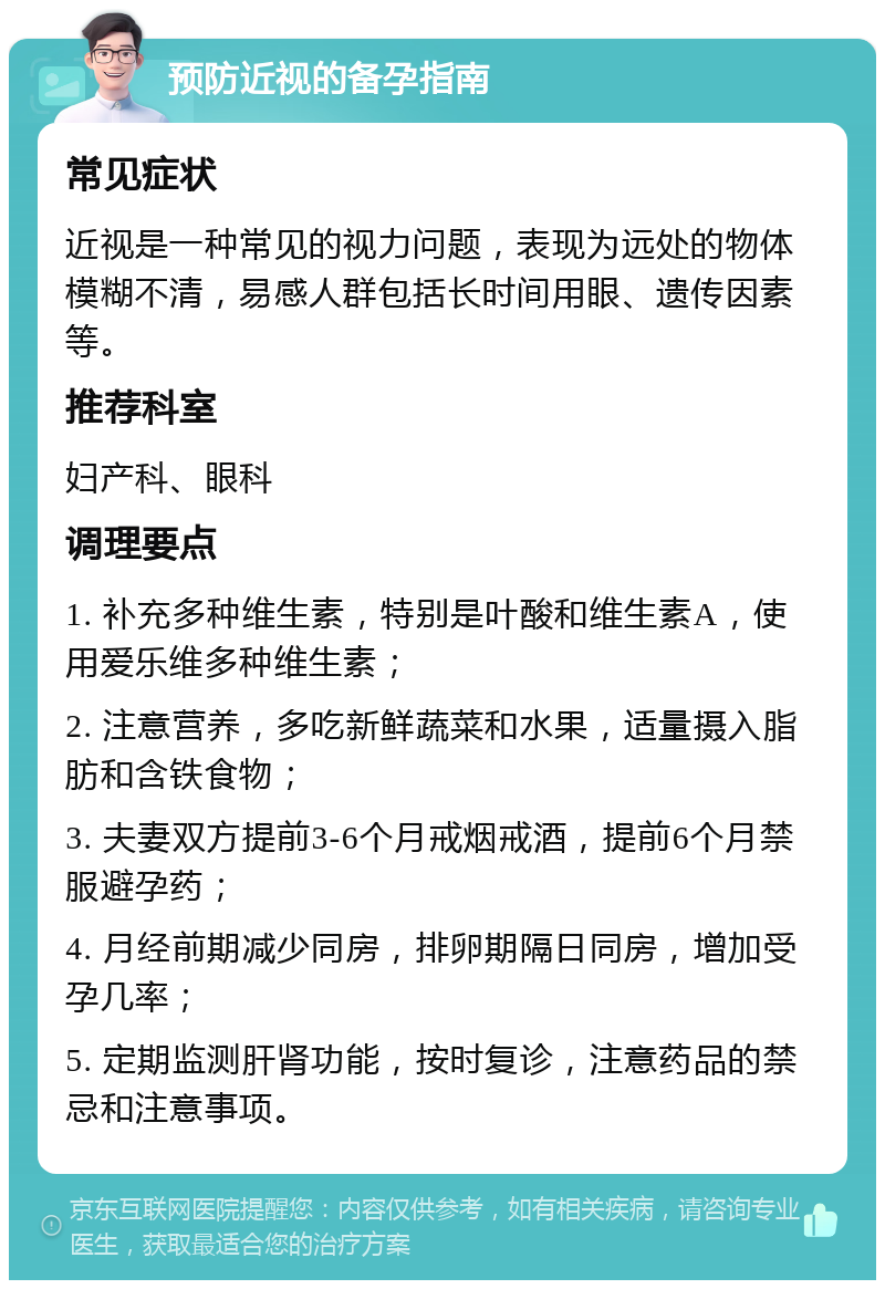 预防近视的备孕指南 常见症状 近视是一种常见的视力问题，表现为远处的物体模糊不清，易感人群包括长时间用眼、遗传因素等。 推荐科室 妇产科、眼科 调理要点 1. 补充多种维生素，特别是叶酸和维生素A，使用爱乐维多种维生素； 2. 注意营养，多吃新鲜蔬菜和水果，适量摄入脂肪和含铁食物； 3. 夫妻双方提前3-6个月戒烟戒酒，提前6个月禁服避孕药； 4. 月经前期减少同房，排卵期隔日同房，增加受孕几率； 5. 定期监测肝肾功能，按时复诊，注意药品的禁忌和注意事项。