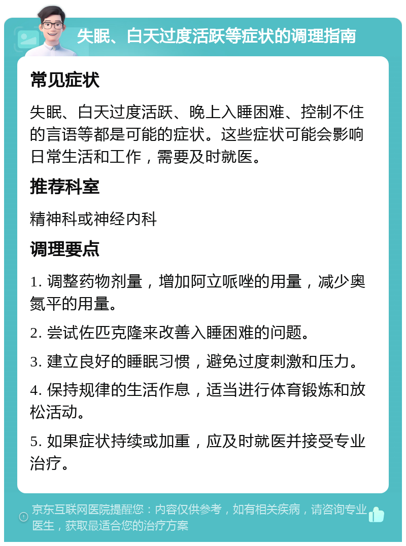 失眠、白天过度活跃等症状的调理指南 常见症状 失眠、白天过度活跃、晚上入睡困难、控制不住的言语等都是可能的症状。这些症状可能会影响日常生活和工作，需要及时就医。 推荐科室 精神科或神经内科 调理要点 1. 调整药物剂量，增加阿立哌唑的用量，减少奥氮平的用量。 2. 尝试佐匹克隆来改善入睡困难的问题。 3. 建立良好的睡眠习惯，避免过度刺激和压力。 4. 保持规律的生活作息，适当进行体育锻炼和放松活动。 5. 如果症状持续或加重，应及时就医并接受专业治疗。