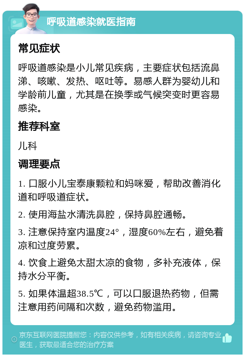 呼吸道感染就医指南 常见症状 呼吸道感染是小儿常见疾病，主要症状包括流鼻涕、咳嗽、发热、呕吐等。易感人群为婴幼儿和学龄前儿童，尤其是在换季或气候突变时更容易感染。 推荐科室 儿科 调理要点 1. 口服小儿宝泰康颗粒和妈咪爱，帮助改善消化道和呼吸道症状。 2. 使用海盐水清洗鼻腔，保持鼻腔通畅。 3. 注意保持室内温度24°，湿度60%左右，避免着凉和过度劳累。 4. 饮食上避免太甜太凉的食物，多补充液体，保持水分平衡。 5. 如果体温超38.5℃，可以口服退热药物，但需注意用药间隔和次数，避免药物滥用。